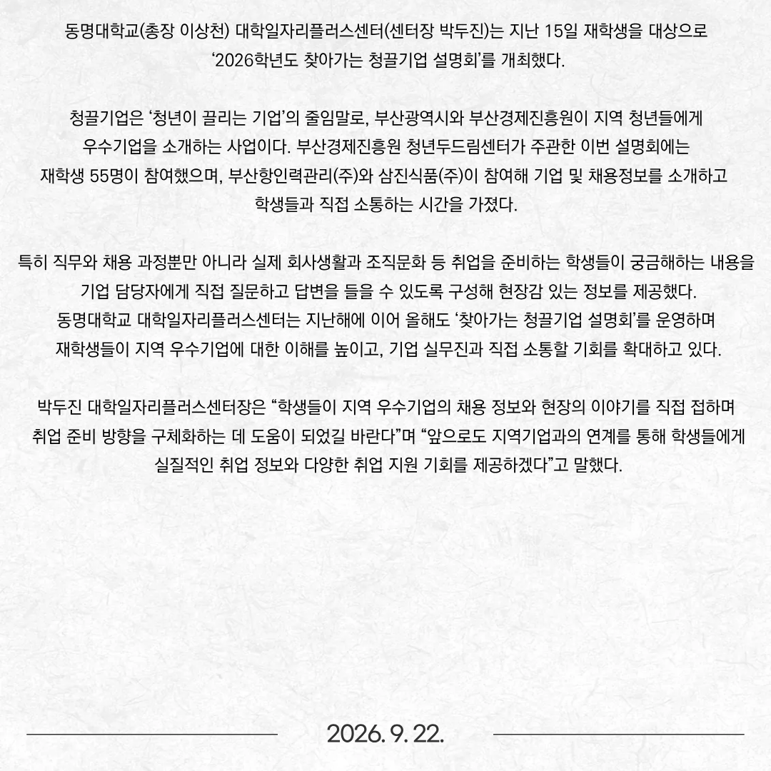 동명대학교(총장 이상천) 대학일자리플러스센터(센터장 박두진)는 지난 15일 재학생을 대상으로 ‘2026학년도 찾아가는 청끌기업 설명회’를 개최했다. 청끌기업은 ‘청년이 끌리는 기업’의 줄임말로, 부산광역시와 부산경제진흥원이 지역 청년들에게 우수기업을 소개하는 사업이다. 부산경제진흥원 청년두드림센터가 주관한 이번 설명회에는 재학생 55명이 참여했으며, 부산항인력관리(주)와 삼진식품(주)이 참여해 기업 및 채용정보를 소개하고 학생들과 직접 소통하는 시간을 가졌다. 특히 직무와 채용 과정뿐만 아니라 실제 회사생활과 조직문화 등 취업을 준비하는 학생들이 궁금해하는 내용을 기업 담당자에게 직접 질문하고 답변을 들을 수 있도록 구성해 현장감 있는 정보를 제공했다. 동명대학교 대학일자리플러스센터는 지난해에 이어 올해도 ‘찾아가는 청끌기업 설명회’를 운영하며 재학생들이 지역 우수기업에 대한 이해를 높이고, 기업 실무진과 직접 소통할 기회를 확대하고 있다. 박두진 대학일자리플러스센터장은 “학생들이 지역 우수기업의 채용 정보와 현장의 이야기를 직접 접하며 취업 준비 방향을 구체화하는 데 도움이 되었길 바란다”며 “앞으로도 지역기업과의 연계를 통해 학생들에게 실질적인 취업 정보와 다양한 취업 지원 기회를 제공하겠다”고 말했다.