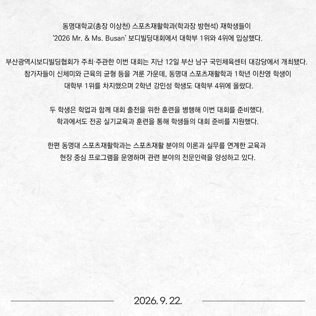 동명대학교(총장 이상천) 스포츠재활학과(학과장 방현석) 재학생들이 ‘2026 Mr. & Ms. Busan’ 보디빌딩대회에서 대학부 1위와 4위에 입상했다. 부산광역시보디빌딩협회가 주최·주관한 이번 대회는 지난 12일 부산 남구 국민체육센터 대강당에서 개최됐다. 참가자들이 신체미와 근육의 균형 등을 겨룬 가운데, 동명대 스포츠재활학과 1학년 이찬영 학생이 대학부 1위를 차지했으며 2학년 강민성 학생도 대학부 4위에 올랐다. 두 학생은 학업과 함께 대회 출전을 위한 훈련을 병행해 이번 대회를 준비했다. 학과에서도 전공 실기교육과 훈련을 통해 학생들의 대회 준비를 지원했다. 한편 동명대 스포츠재활학과는 스포츠재활 분야의 이론과 실무를 연계한 교육과 현장 중심 프로그램을 운영하며 관련 분야의 전문인력을 양성하고 있다.
