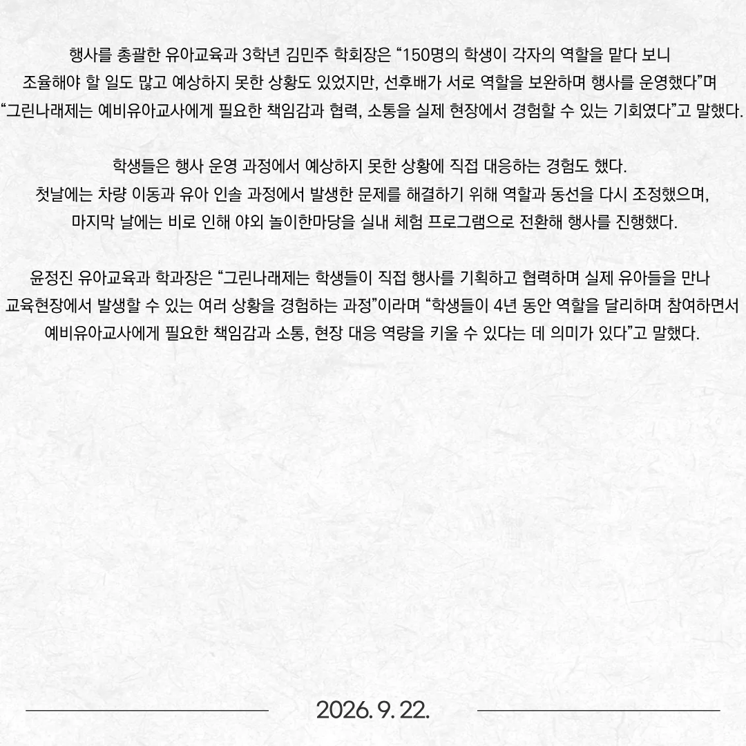 동명대학교 유아교육과(학과장 윤정진)는 지난 16일부터 18일까지 3일간 교내에서 제20회 그린나래제 ‘신화와 창의성’을 개최했다. 그린나래제는 2006년부터 20년간 학생들이 직접 기획하고 운영하며 이어온 동명대학교 유아교육과의 대표적인 학생 주도형 교육축제다. 1학년부터 4학년까지 전 재학생 약 150명이 모두 각자의 역할을 맡아 행사를 함께 운영하는 것이 특징이다. 올해는 ‘신화와 창의성’을 주제로 부산 남구·수영구·영도구·북구 지역 유치원과 어린이집 유아 약 500명을 초청했다. 학생들은 전체 행사 기획과 홍보를 비롯해 창작 인형극, 놀이한마당, 교구·교재 전시 및 체험, 포토존, 시설관리, 차량 및 유아 인솔 등을 분담해 3일간 행사를 운영했다. 학년별로도 역할을 나눴다. 4학년은 후배들의 현장 운영을 지원했으며, 3학년 학생회가 전체 행사를 이끌었다. 2학년은 놀이한마당과 유아 인솔 등을 담당했다. 1학년 역시 선배들과 함께 행사 운영에 참여했다. 학생들이 저학년 때 행사 운영을 경험하고, 학년이 올라가면서 후배들을 이끄는 역할까지 맡는 방식이 이어지고 있다. 그린나래제의 주요 프로그램 중 하나인 인형극은 학과 동아리 ‘작은 난쟁이’가 맡았다. 학생들은 여름방학부터 창작 인형극 ‘도깨비 대소동’을 준비해 시나리오 작성부터 인형과 무대·소품 제작, 대사 녹음, 음향·조명, 인형 조작과 실제 공연까지 전 과정에 직접 참여했다. ‘작은 난쟁이’ 회장인 유아교육과 3학년 조소현 학생은 “여름방학 동안 동아리 친구들과 시나리오부터 인형과 무대, 녹음과 공연까지 하나씩 직접 준비했다”며 “아이들이 무대를 보며 웃고 집중하는 모습을 보면서 준비한 시간이 실제 공연으로 이어졌다는 데 큰 보람을 느꼈다”고 말했다. 이어 “선배들이 오랫동안 이어온 ‘작은 난쟁이’의 활동을 후배들에게도 계속 이어가고 싶다”고 덧붙였다. 행사를 총괄한 유아교육과 3학년 김민주 학회장은 “150명의 학생이 각자의 역할을 맡다 보니 조율해야 할 일도 많고 예상하지 못한 상황도 있었지만, 선후배가 서로 역할을 보완하며 행사를 운영했다”며 “그린나래제는 예비유아교사에게 필요한 책임감과 협력, 소통을 실제 현장에서 경험할 수 있는 기회였다”고 말했다. 학생들은 행사 운영 과정에서 예상하지 못한 상황에 직접 대응하는 경험도 했다. 첫날에는 차량 이동과 유아 인솔 과정에서 발생한 문제를 해결하기 위해 역할과 동선을 다시 조정했으며, 마지막 날에는 비로 인해 야외 놀이한마당을 실내 체험 프로그램으로 전환해 행사를 진행했다. 윤정진 유아교육과 학과장은 “그린나래제는 학생들이 직접 행사를 기획하고 협력하며 실제 유아들을 만나 교육현장에서 발생할 수 있는 여러 상황을 경험하는 과정”이라며 “학생들이 4년 동안 역할을 달리하며 참여하면서 예비유아교사에게 필요한 책임감과 소통, 현장 대응 역량을 키울 수 있다는 데 의미가 있다”고 말했다.