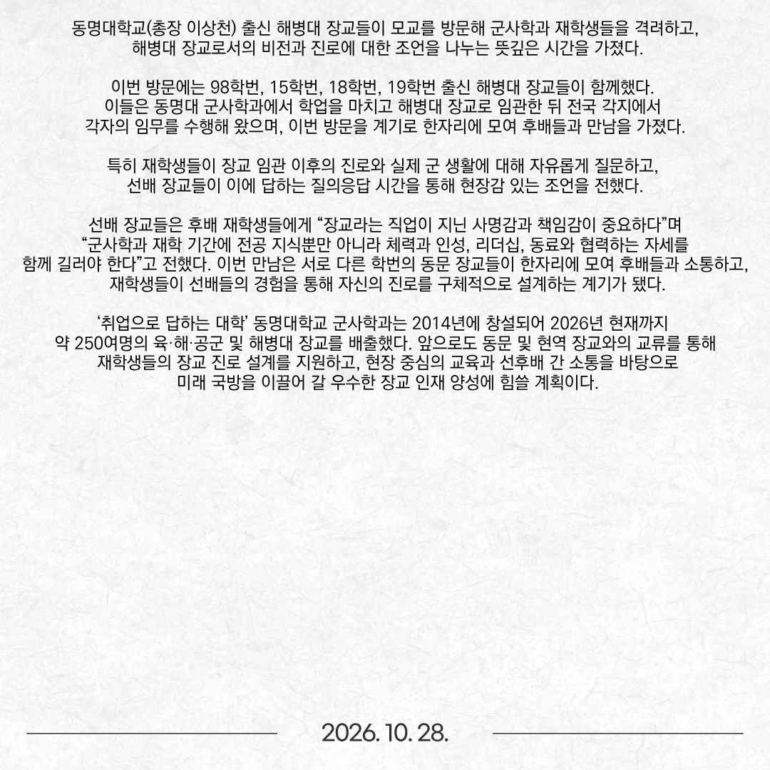 동명대학교(총장 이상천) 출신 해병대 장교들이 모교를 방문해 군사학과 재학생들을 격려하고, 해병대 장교로서의 비전과 진로에 대한 조언을 나누는 뜻깊은 시간을 가졌다. 이번 방문에는 98학번, 15학번, 18학번, 19학번 출신 해병대 장교들이 함께했다. 이들은 동명대 군사학과에서 학업을 마치고 해병대 장교로 임관한 뒤 전국 각지에서 각자의 임무를 수행해 왔으며, 이번 방문을 계기로 한자리에 모여 후배들과 만남을 가졌다. 특히 재학생들이 장교 임관 이후의 진로와 실제 군 생활에 대해 자유롭게 질문하고, 선배 장교들이 이에 답하는 질의응답 시간을 통해 현장감 있는 조언을 전했다. 선배 장교들은 후배 재학생들에게 “장교라는 직업이 지닌 사명감과 책임감이 중요하다”며 “군사학과 재학 기간에 전공 지식뿐만 아니라 체력과 인성, 리더십, 동료와 협력하는 자세를 함께 길러야 한다”고 전했다. 이번 만남은 서로 다른 학번의 동문 장교들이 한자리에 모여 후배들과 소통하고, 재학생들이 선배들의 경험을 통해 자신의 진로를 구체적으로 설계하는 계기가 됐다. ‘취업으로 답하는 대학’ 동명대학교 군사학과는 2014년에 창설되어 2026년 현재까지 약 250여명의 육·해·공군 및 해병대 장교를 배출했다. 앞으로도 동문 및 현역 장교와의 교류를 통해 재학생들의 장교 진로 설계를 지원하고, 현장 중심의 교육과 선후배 간 소통을 바탕으로 미래 국방을 이끌어 갈 우수한 장교 인재 양성에 힘쓸 계획이다.