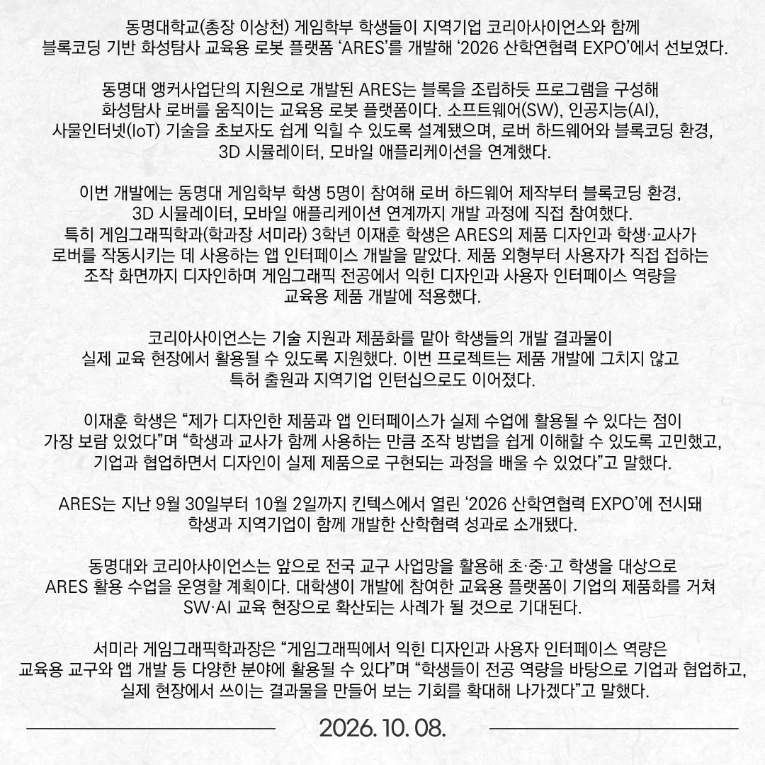 동명대학교(총장 이상천) 게임학부 학생들이 지역기업 코리아사이언스와 함께 블록코딩 기반 화성탐사 교육용 로봇 플랫폼 ‘ARES’를 개발해 ‘2026 산학연협력 EXPO’에서 선보였다. 동명대 앵커사업단의 지원으로 개발된 ARES는 블록을 조립하듯 프로그램을 구성해 화성탐사 로버를 움직이는 교육용 로봇 플랫폼이다. 소프트웨어(SW), 인공지능(AI), 사물인터넷(IoT) 기술을 초보자도 쉽게 익힐 수 있도록 설계됐으며, 로버 하드웨어와 블록코딩 환경, 3D 시뮬레이터, 모바일 애플리케이션을 연계했다. 이번 개발에는 동명대 게임학부 학생 5명이 참여해 로버 하드웨어 제작부터 블록코딩 환경, 3D 시뮬레이터, 모바일 애플리케이션 연계까지 개발 과정에 직접 참여했다. 특히 게임그래픽학과(학과장 서미라) 3학년 이재훈 학생은 ARES의 제품 디자인과 학생·교사가 로버를 작동시키는 데 사용하는 앱 인터페이스 개발을 맡았다. 제품 외형부터 사용자가 직접 접하는 조작 화면까지 디자인하며 게임그래픽 전공에서 익힌 디자인과 사용자 인터페이스 역량을 교육용 제품 개발에 적용했다. 코리아사이언스는 기술 지원과 제품화를 맡아 학생들의 개발 결과물이 실제 교육 현장에서 활용될 수 있도록 지원했다. 이번 프로젝트는 제품 개발에 그치지 않고 특허 출원과 지역기업 인턴십으로도 이어졌다. 이재훈 학생은 “제가 디자인한 제품과 앱 인터페이스가 실제 수업에 활용될 수 있다는 점이 가장 보람 있었다”며 “학생과 교사가 함께 사용하는 만큼 조작 방법을 쉽게 이해할 수 있도록 고민했고, 기업과 협업하면서 디자인이 실제 제품으로 구현되는 과정을 배울 수 있었다”고 말했다. ARES는 지난 9월 30일부터 10월 2일까지 킨텍스에서 열린 ‘2026 산학연협력 EXPO’에 전시돼 학생과 지역기업이 함께 개발한 산학협력 성과로 소개됐다. 동명대와 코리아사이언스는 앞으로 전국 교구 사업망을 활용해 초·중·고 학생을 대상으로 ARES 활용 수업을 운영할 계획이다. 대학생이 개발에 참여한 교육용 플랫폼이 기업의 제품화를 거쳐 SW·AI 교육 현장으로 확산되는 사례가 될 것으로 기대된다. 서미라 게임그래픽학과장은 “게임그래픽에서 익힌 디자인과 사용자 인터페이스 역량은 교육용 교구와 앱 개발 등 다양한 분야에 활용될 수 있다”며 “학생들이 전공 역량을 바탕으로 기업과 협업하고, 실제 현장에서 쓰이는 결과물을 만들어 보는 기회를 확대해 나가겠다”고 말했다.