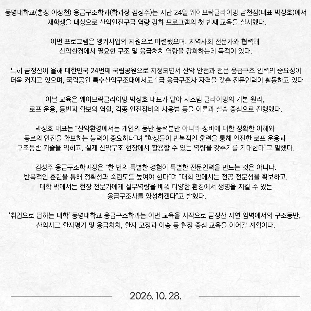 동명대학교(총장 이상천) 응급구조학과(학과장 김성주)는 지난 24일 웨이브락클라이밍 남천점(대표 박성호)에서 재학생을 대상으로 산악안전구급 역량 강화 프로그램의 첫 번째 교육을 실시했다. 이번 프로그램은 앵커사업의 지원으로 마련됐으며, 지역사회 전문가와 협력해 산악환경에서 필요한 구조 및 응급처치 역량을 강화하는데 목적이 있다. 특히 금정산이 올해 대한민국 24번째 국립공원으로 지정되면서 산악 안전과 전문 응급구조 인력의 중요성이 더욱 커지고 있으며, 국립공원 특수산악구조대에서도 1급 응급구조사 자격을 갖춘 전문인력이 활동하고 있다. 이날 교육은 웨이브락클라이밍 박성호 대표가 맡아 시스템 클라이밍의 기본 원리, 로프 운용, 등반과 확보의 역할, 각종 안전장비의 사용법 등을 이론과 실습 중심으로 진행했다. 박성호 대표는 “산악환경에서는 개인의 등반 능력뿐만 아니라 장비에 대한 정확한 이해와 동료의 안전을 확보하는 능력이 중요하다”며 “학생들이 반복적인 훈련을 통해 안전한 로프 운용과 구조등반 기술을 익히고, 실제 산악구조 현장에서 활용할 수 있는 역량을 갖추기를 기대한다”고 말했다. 김성주 응급구조학과장은 “한 번의 특별한 경험이 특별한 전문인력을 만드는 것은 아니다. 반복적인 훈련을 통해 정확성과 숙련도를 높여야 한다”며 “대학 안에서는 전공 전문성을 확보하고, 대학 밖에서는 현장 전문가에게 실무역량을 배워 다양한 환경에서 생명을 지킬 수 있는 응급구조사를 양성하겠다”고 밝혔다. ‘취업으로 답하는 대학’ 동명대학교 응급구조학과는 이번 교육을 시작으로 금정산 자연 암벽에서의 구조등반, 산악사고 환자평가 및 응급처치, 환자 고정과 이송 등 현장 중심 교육을 이어갈 계획이다.