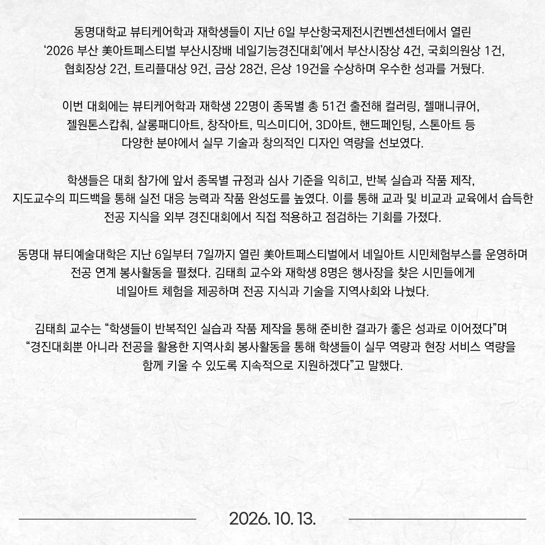 동명대학교 뷰티케어학과 재학생들이 지난 6일 부산항국제전시컨벤션센터에서 열린 ‘2026 부산 美아트페스티벌 부산시장배 네일기능경진대회’에서 부산시장상 4건, 국회의원상 1건, 협회장상 2건, 트리플대상 9건, 금상 28건, 은상 19건을 수상하며 우수한 성과를 거뒀다. 이번 대회에는 뷰티케어학과 재학생 22명이 종목별 총 51건 출전해 컬러링, 젤매니큐어, 젤원톤스캅춰, 살롱패디아트, 창작아트, 믹스미디어, 3D아트, 핸드페인팅, 스톤아트 등 다양한 분야에서 실무 기술과 창의적인 디자인 역량을 선보였다. 학생들은 대회 참가에 앞서 종목별 규정과 심사 기준을 익히고, 반복 실습과 작품 제작, 지도교수의 피드백을 통해 실전 대응 능력과 작품 완성도를 높였다. 이를 통해 교과 및 비교과 교육에서 습득한 전공 지식을 외부 경진대회에서 직접 적용하고 점검하는 기회를 가졌다. 동명대 뷰티예술대학은 지난 6일부터 7일까지 열린 美아트페스티벌에서 네일아트 시민체험부스를 운영하며 전공 연계 봉사활동을 펼쳤다. 김태희 교수와 재학생 8명은 행사장을 찾은 시민들에게 네일아트 체험을 제공하며 전공 지식과 기술을 지역사회와 나눴다. 김태희 교수는 “학생들이 반복적인 실습과 작품 제작을 통해 준비한 결과가 좋은 성과로 이어졌다”며 “경진대회뿐 아니라 전공을 활용한 지역사회 봉사활동을 통해 학생들이 실무 역량과 현장 서비스 역량을 함께 키울 수 있도록 지속적으로 지원하겠다”고 말했다.