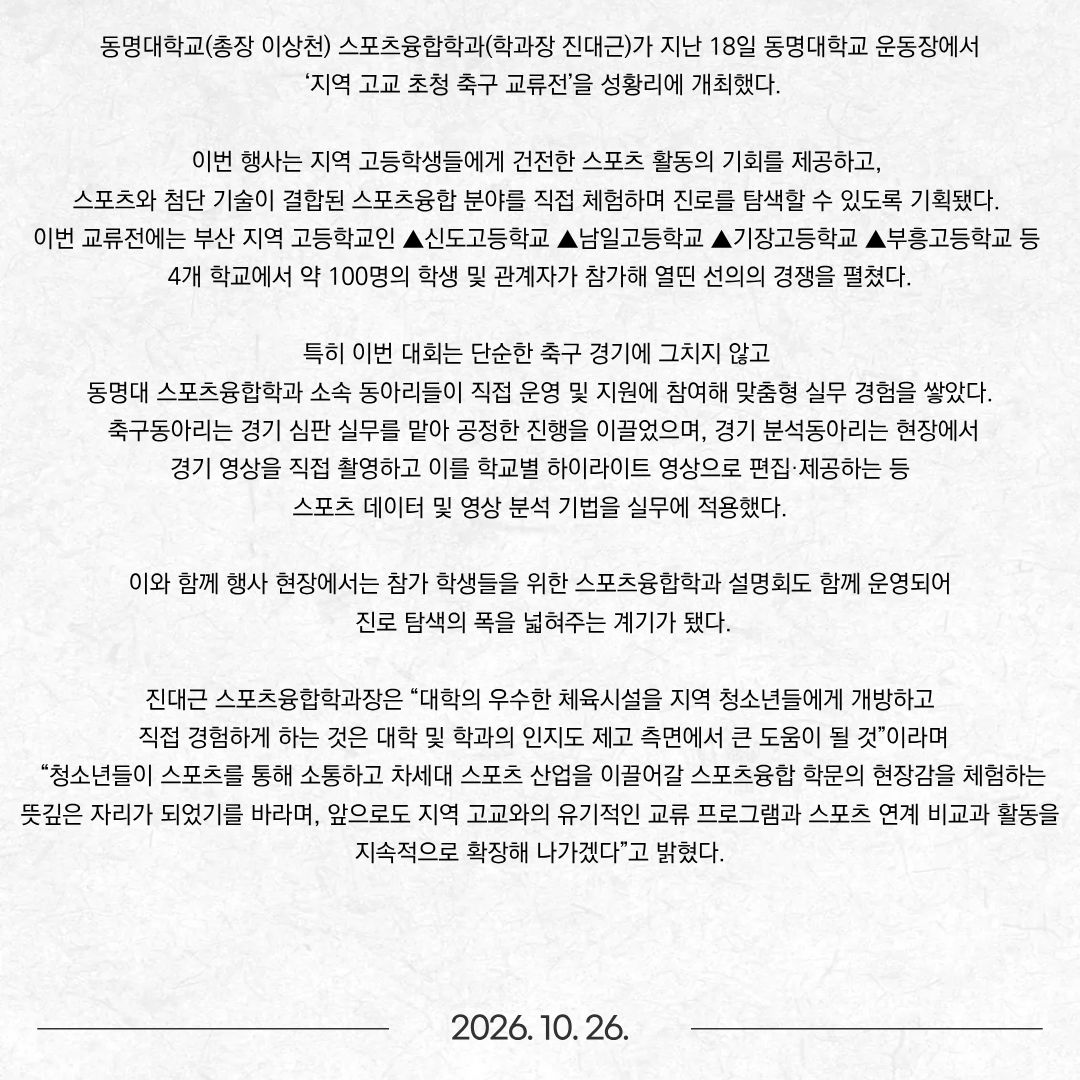 동명대학교(총장 이상천) 스포츠융합학과(학과장 진대근)가 지난 18일 동명대학교 운동장에서 ‘지역 고교 초청 축구 교류전’을 성황리에 개최했다. 이번 행사는 지역 고등학생들에게 건전한 스포츠 활동의 기회를 제공하고, 스포츠와 첨단 기술이 결합된 스포츠융합 분야를 직접 체험하며 진로를 탐색할 수 있도록 기획됐다. 이번 교류전에는 부산 지역 고등학교인 ▲신도고등학교 ▲남일고등학교 ▲기장고등학교 ▲부흥고등학교 등 4개 학교에서 약 100명의 학생 및 관계자가 참가해 열띤 선의의 경쟁을 펼쳤다. 특히 이번 대회는 단순한 축구 경기에 그치지 않고 동명대 스포츠융합학과 소속 동아리들이 직접 운영 및 지원에 참여해 맞춤형 실무 경험을 쌓았다. 축구동아리는 경기 심판 실무를 맡아 공정한 진행을 이끌었으며, 경기 분석동아리는 현장에서 경기 영상을 직접 촬영하고 이를 학교별 하이라이트 영상으로 편집·제공하는 등 스포츠 데이터 및 영상 분석 기법을 실무에 적용했다.  이와 함께 행사 현장에서는 참가 학생들을 위한 스포츠융합학과 설명회도 함께 운영되어 진로 탐색의 폭을 넓혀주는 계기가 됐다. 진대근 스포츠융합학과장은 “대학의 우수한 체육시설을 지역 청소년들에게 개방하고 직접 경험하게 하는 것은 대학 및 학과의 인지도 제고 측면에서 큰 도움이 될 것”이라며 “청소년들이 스포츠를 통해 소통하고 차세대 스포츠 산업을 이끌어갈 스포츠융합 학문의 현장감을 체험하는 뜻깊은 자리가 되었기를 바라며, 앞으로도 지역 고교와의 유기적인 교류 프로그램과 스포츠 연계 비교과 활동을 지속적으로 확장해 나가겠다”고 밝혔다.