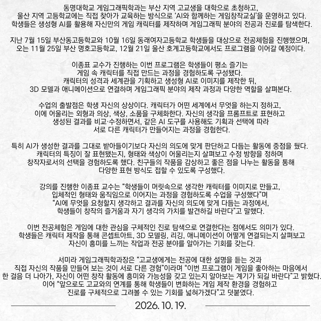 동명대학교 게임그래픽학과는 부산 지역 고교생을 대학으로 초청하고, 울산 지역 고등학교에는 직접 찾아가 교육하는 방식으로 ‘AI와 함께하는 게임창작교실’을 운영하고 있다. 학생들은 생성형 AI를 활용해 자신만의 게임 캐릭터를 제작하며 게임그래픽 분야의 전공과 진로를 탐색한다. 지난 7월 15일 부산동고등학교와 10월 16일 동래여자고등학교 학생들을 대상으로 전공체험을 진행했으며, 오는 11월 25일 부산 명호고등학교, 12월 21일 울산 호계고등학교에서도 프로그램을 이어갈 예정이다. 이종표 교수가 진행하는 이번 프로그램은 학생들이 평소 즐기는 게임 속 캐릭터를 직접 만드는 과정을 경험하도록 구성됐다. 캐릭터의 성격과 세계관을 기획하고 생성형 AI로 이미지를 제작한 뒤, 3D 모델과 애니메이션으로 연결하며 게임그래픽 분야의 제작 과정과 다양한 역할을 살펴본다. 수업의 출발점은 학생 자신의 상상이다. 캐릭터가 어떤 세계에서 무엇을 하는지 정하고, 이에 어울리는 외형과 의상, 색상, 소품을 구체화한다. 자신의 생각을 프롬프트로 표현하고 생성된 결과를 비교·수정하면서, 같은 AI 도구를 사용해도 기획과 선택에 따라 서로 다른 캐릭터가 만들어지는 과정을 경험한다. 특히 AI가 생성한 결과를 그대로 받아들이기보다 자신의 의도에 맞게 판단하고 다듬는 활동에 중점을 뒀다. 캐릭터의 특징이 잘 표현됐는지, 형태와 색상이 어울리는지 살펴보고 수정 방향을 정하며 창작자로서의 선택을 경험하도록 했다. 친구들의 작품을 감상하고 좋은 점을 나누는 활동을 통해 다양한 표현 방식도 접할 수 있도록 구성했다. 강의를 진행한 이종표 교수는 “학생들이 머릿속으로 생각한 캐릭터를 이미지로 만들고, 입체적인 형태와 움직임으로 이어지는 과정을 경험하도록 수업을 구성했다”며 “AI에 무엇을 요청할지 생각하고 결과를 자신의 의도에 맞게 다듬는 과정에서, 학생들이 창작의 즐거움과 자기 생각의 가치를 발견하길 바란다”고 말했다. 이번 전공체험은 게임에 대한 관심을 구체적인 진로 탐색으로 연결한다는 점에서도 의미가 있다. 학생들은 캐릭터 제작을 통해 콘셉트아트, 3D 모델링, 리깅, 애니메이션이 어떻게 연결되는지 살펴보고, 자신이 흥미를 느끼는 작업과 전공 분야를 알아가는 기회를 갖는다. 서미라 게임그래픽학과장은 “고교생에게는 전공에 대한 설명을 듣는 것과 직접 자신의 작품을 만들어 보는 것이 서로 다른 경험”이라며 “이번 프로그램이 게임을 좋아하는 마음에서 한 걸음 더 나아가, 자신이 어떤 창작 활동에 흥미와 가능성을 갖고 있는지 알아보는 계기가 되길 바란다”고 밝혔다. 이어 “앞으로도 고교와의 연계를 통해 학생들이 변화하는 게임 제작 환경을 경험하고 진로를 구체적으로 그려볼 수 있는 기회를 넓혀가겠다”고 덧붙였다.
