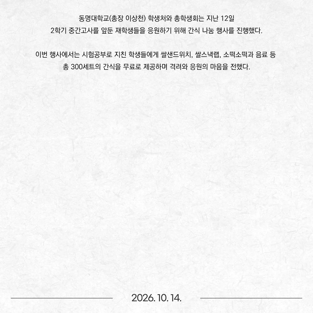 동명대학교(총장 이상천) 학생처와 총학생회는 지난 12일 2학기 중간고사를 앞둔 재학생들을 응원하기 위해 간식 나눔 행사를 진행했다. 이번 행사에서는 시험공부로 지친 학생들에게 쌀샌드위치, 쌀스낵랩, 소떡소떡과 음료 등 총 300세트의 간식을 무료로 제공하며 격려와 응원의 마음을 전했다.