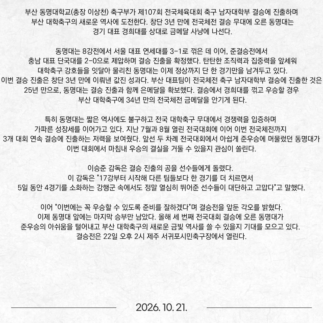 부산 동명대학교(총장 이상천) 축구부가 제107회 전국체육대회 축구 남자대학부 결승에 진출하며 부산 대학축구의 새로운 역사에 도전한다. 창단 3년 만에 전국체전 결승 무대에 오른 동명대는 경기 대표 경희대를 상대로 금메달 사냥에 나선다. 동명대는 8강전에서 서울 대표 연세대를 3-1로 꺾은 데 이어, 준결승전에서 충남 대표 단국대를 2-0으로 제압하며 결승 진출을 확정했다. 탄탄한 조직력과 집중력을 앞세워 대학축구 강호들을 잇달아 물리친 동명대는 이제 정상까지 단 한 경기만을 남겨두고 있다. 이번 결승 진출은 창단 3년 만에 이뤄낸 값진 성과다. 부산 대표팀이 전국체전 축구 남자대학부 결승에 진출한 것은 25년 만으로, 동명대는 결승 진출과 함께 은메달을 확보했다. 결승에서 경희대를 꺾고 우승할 경우 부산 대학축구에 34년 만의 전국체전 금메달을 안기게 된다. 특히 동명대는 짧은 역사에도 불구하고 전국 대학축구 무대에서 경쟁력을 입증하며 가파른 성장세를 이어가고 있다. 지난 7월과 8월 열린 전국대회에 이어 이번 전국체전까지 3개 대회 연속 결승에 진출하는 저력을 보여줬다. 앞선 두 차례 전국대회에서 아쉽게 준우승에 머물렀던 동명대가 이번 대회에서 마침내 우승의 결실을 거둘 수 있을지 관심이 쏠린다. 이승준 감독은 결승 진출의 공을 선수들에게 돌렸다. 이 감독은 "17강부터 시작해 다른 팀들보다 한 경기를 더 치르면서 5일 동안 4경기를 소화하는 강행군 속에서도 정말 열심히 뛰어준 선수들이 대단하고 고맙다"고 말했다. 이어 "이번에는 꼭 우승할 수 있도록 준비를 잘하겠다"며 결승전을 앞둔 각오를 밝혔다. 이제 동명대 앞에는 마지막 승부만 남았다. 올해 세 번째 전국대회 결승에 오른 동명대가 준우승의 아쉬움을 털어내고 부산 대학축구의 새로운 금빛 역사를 쓸 수 있을지 기대를 모으고 있다. 결승전은 22일 오후 2시 제주 서귀포시민축구장에서 열린다.