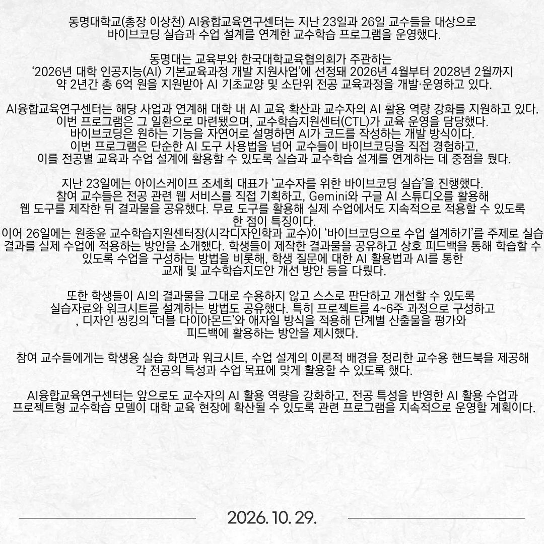 동명대학교(총장 이상천) AI융합교육연구센터는 지난 23일과 26일 교수들을 대상으로 바이브코딩 실습과 수업 설계를 연계한 교수학습 프로그램을 운영했다. 동명대는 교육부와 한국대학교육협의회가 주관하는 ‘2026년 대학 인공지능(AI) 기본교육과정 개발 지원사업’에 선정돼 2026년 4월부터 2028년 2월까지 약 2년간 총 6억 원을 지원받아 AI 기초교양 및 소단위 전공 교육과정을 개발·운영하고 있다. AI융합교육연구센터는 해당 사업과 연계해 대학 내 AI 교육 확산과 교수자의 AI 활용 역량 강화를 지원하고 있다. 이번 프로그램은 그 일환으로 마련됐으며, 교수학습지원센터(CTL)가 교육 운영을 담당했다. 바이브코딩은 원하는 기능을 자연어로 설명하면 AI가 코드를 작성하는 개발 방식이다. 이번 프로그램은 단순한 AI 도구 사용법을 넘어 교수들이 바이브코딩을 직접 경험하고, 이를 전공별 교육과 수업 설계에 활용할 수 있도록 실습과 교수학습 설계를 연계하는 데 중점을 뒀다. 지난 23일에는 아이스케이프 조세희 대표가 ‘교수자를 위한 바이브코딩 실습’을 진행했다. 참여 교수들은 전공 관련 웹 서비스를 직접 기획하고, Gemini와 구글 AI 스튜디오를 활용해 웹 도구를 제작한 뒤 결과물을 공유했다. 무료 도구를 활용해 실제 수업에서도 지속적으로 적용할 수 있도록 한 점이 특징이다. 이어 26일에는 원종윤 교수학습지원센터장(시각디자인학과 교수)이 ‘바이브코딩으로 수업 설계하기’를 주제로 실습 결과를 실제 수업에 적용하는 방안을 소개했다. 학생들이 제작한 결과물을 공유하고 상호 피드백을 통해 학습할 수 있도록 수업을 구성하는 방법을 비롯해, 학생 질문에 대한 AI 활용법과 AI를 통한 교재 및 교수학습지도안 개선 방안 등을 다뤘다. 또한 학생들이 AI의 결과물을 그대로 수용하지 않고 스스로 판단하고 개선할 수 있도록 실습자료와 워크시트를 설계하는 방법도 공유했다. 특히 프로젝트를 4~6주 과정으로 구성하고, 디자인 씽킹의 ‘더블 다이아몬드’와 애자일 방식을 적용해 단계별 산출물을 평가와 피드백에 활용하는 방안을 제시했다. 참여 교수들에게는 학생용 실습 화면과 워크시트, 수업 설계의 이론적 배경을 정리한 교수용 핸드북을 제공해 각 전공의 특성과 수업 목표에 맞게 활용할 수 있도록 했다. AI융합교육연구센터는 앞으로도 교수자의 AI 활용 역량을 강화하고, 전공 특성을 반영한 AI 활용 수업과 프로젝트형 교수학습 모델이 대학 교육 현장에 확산될 수 있도록 관련 프로그램을 지속적으로 운영할 계획이다.