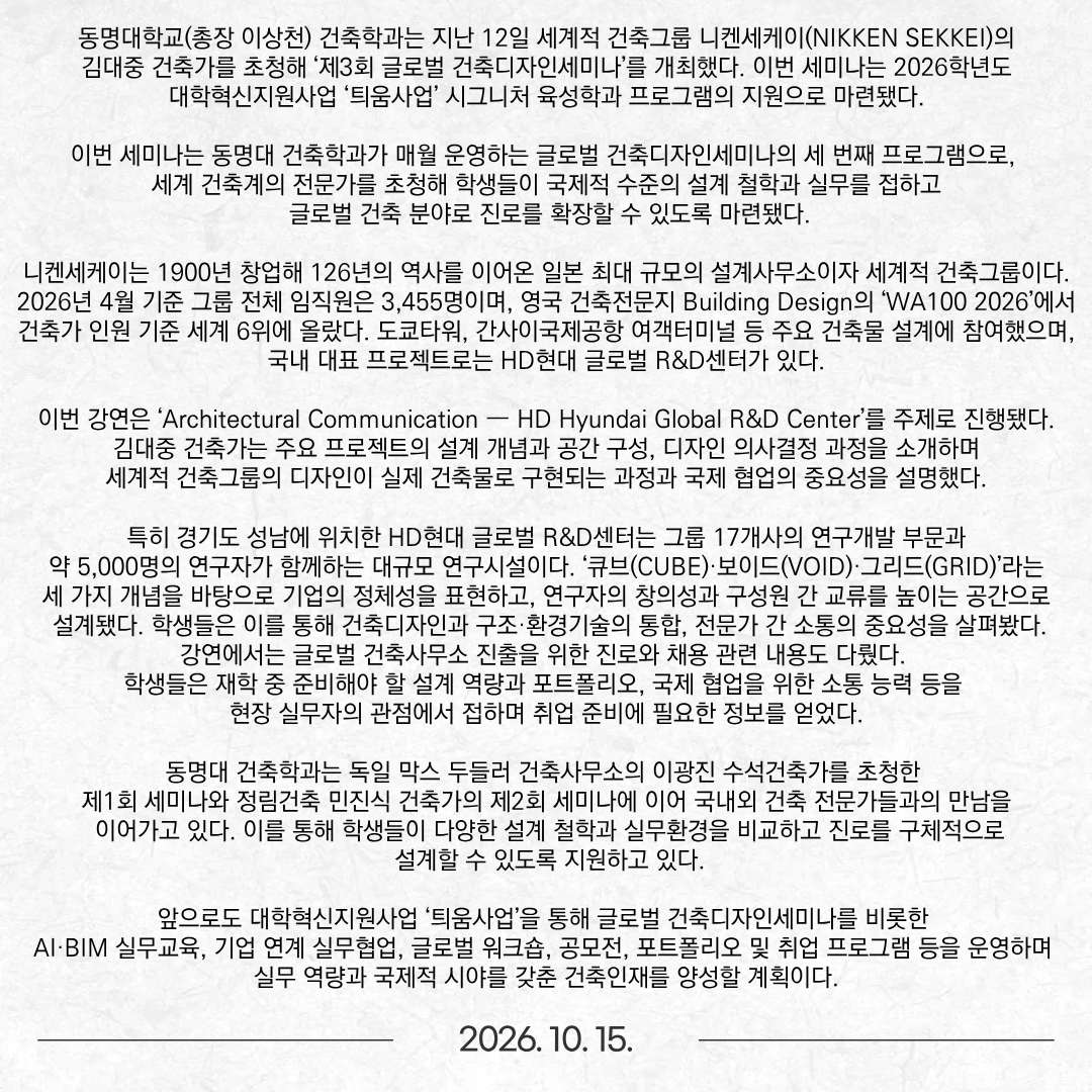 동명대학교(총장 이상천) 건축학과는 지난 12일 세계적 건축그룹 니켄세케이(NIKKEN SEKKEI)의 김대중 건축가를 초청해 ‘제3회 글로벌 건축디자인세미나’를 개최했다. 이번 세미나는 2026학년도 대학혁신지원사업 ‘틔움사업’ 시그니처 육성학과 프로그램의 지원으로 마련됐다. 이번 세미나는 동명대 건축학과가 매월 운영하는 글로벌 건축디자인세미나의 세 번째 프로그램으로, 세계 건축계의 전문가를 초청해 학생들이 국제적 수준의 설계 철학과 실무를 접하고 글로벌 건축 분야로 진로를 확장할 수 있도록 마련됐다. 니켄세케이는 1900년 창업해 126년의 역사를 이어온 일본 최대 규모의 설계사무소이자 세계적 건축그룹이다. 2026년 4월 기준 그룹 전체 임직원은 3,455명이며, 영국 건축전문지 Building Design의 ‘WA100 2026’에서 건축가 인원 기준 세계 6위에 올랐다. 도쿄타워, 간사이국제공항 여객터미널 등 주요 건축물 설계에 참여했으며, 국내 대표 프로젝트로는 HD현대 글로벌 R&D센터가 있다. 이번 강연은 ‘Architectural Communication — HD Hyundai Global R&D Center’를 주제로 진행됐다. 김대중 건축가는 주요 프로젝트의 설계 개념과 공간 구성, 디자인 의사결정 과정을 소개하며 세계적 건축그룹의 디자인이 실제 건축물로 구현되는 과정과 국제 협업의 중요성을 설명했다. 특히 경기도 성남에 위치한 HD현대 글로벌 R&D센터는 그룹 17개사의 연구개발 부문과 약 5,000명의 연구자가 함께하는 대규모 연구시설이다. ‘큐브(CUBE)·보이드(VOID)·그리드(GRID)’라는 세 가지 개념을 바탕으로 기업의 정체성을 표현하고, 연구자의 창의성과 구성원 간 교류를 높이는 공간으로 설계됐다. 학생들은 이를 통해 건축디자인과 구조·환경기술의 통합, 전문가 간 소통의 중요성을 살펴봤다. 강연에서는 글로벌 건축사무소 진출을 위한 진로와 채용 관련 내용도 다뤘다. 학생들은 재학 중 준비해야 할 설계 역량과 포트폴리오, 국제 협업을 위한 소통 능력 등을 현장 실무자의 관점에서 접하며 취업 준비에 필요한 정보를 얻었다. 동명대 건축학과는 독일 막스 두들러 건축사무소의 이광진 수석건축가를 초청한 제1회 세미나와 정림건축 민진식 건축가의 제2회 세미나에 이어 국내외 건축 전문가들과의 만남을 이어가고 있다. 이를 통해 학생들이 다양한 설계 철학과 실무환경을 비교하고 진로를 구체적으로 설계할 수 있도록 지원하고 있다. 앞으로도 대학혁신지원사업 ‘틔움사업’을 통해 글로벌 건축디자인세미나를 비롯한 AI·BIM 실무교육, 기업 연계 실무협업, 글로벌 워크숍, 공모전, 포트폴리오 및 취업 프로그램 등을 운영하며 실무 역량과 국제적 시야를 갖춘 건축인재를 양성할 계획이다.