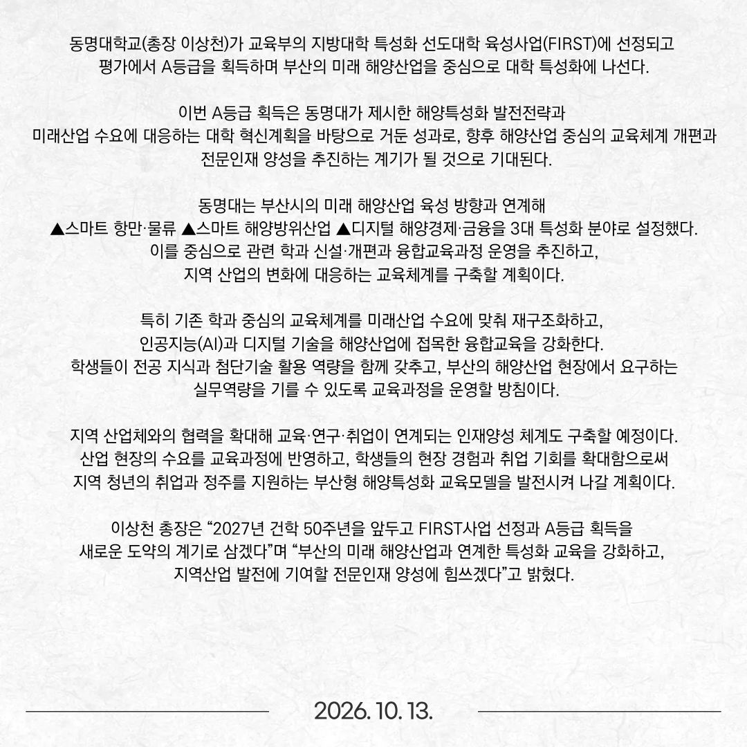 동명대학교(총장 이상천)가 교육부의 지방대학 특성화 선도대학 육성사업(FIRST)에 선정되고 평가에서 A등급을 획득하며 부산의 미래 해양산업을 중심으로 대학 특성화에 나선다. 이번 A등급 획득은 동명대가 제시한 해양특성화 발전전략과 미래산업 수요에 대응하는 대학 혁신계획을 바탕으로 거둔 성과로, 향후 해양산업 중심의 교육체계 개편과 전문인재 양성을 추진하는 계기가 될 것으로 기대된다. 동명대는 부산시의 미래 해양산업 육성 방향과 연계해 ▲스마트 항만·물류 ▲스마트 해양방위산업 ▲디지털 해양경제·금융을 3대 특성화 분야로 설정했다. 이를 중심으로 관련 학과 신설·개편과 융합교육과정 운영을 추진하고, 지역 산업의 변화에 대응하는 교육체계를 구축할 계획이다. 특히 기존 학과 중심의 교육체계를 미래산업 수요에 맞춰 재구조화하고, 인공지능(AI)과 디지털 기술을 해양산업에 접목한 융합교육을 강화한다. 학생들이 전공 지식과 첨단기술 활용 역량을 함께 갖추고, 부산의 해양산업 현장에서 요구하는 실무역량을 기를 수 있도록 교육과정을 운영할 방침이다. 지역 산업체와의 협력을 확대해 교육·연구·취업이 연계되는 인재양성 체계도 구축할 예정이다. 산업 현장의 수요를 교육과정에 반영하고, 학생들의 현장 경험과 취업 기회를 확대함으로써 지역 청년의 취업과 정주를 지원하는 부산형 해양특성화 교육모델을 발전시켜 나갈 계획이다. 이상천 총장은 “2027년 건학 50주년을 앞두고 FIRST사업 선정과 A등급 획득을 새로운 도약의 계기로 삼겠다”며 “부산의 미래 해양산업과 연계한 특성화 교육을 강화하고, 지역산업 발전에 기여할 전문인재 양성에 힘쓰겠다”고 밝혔다.