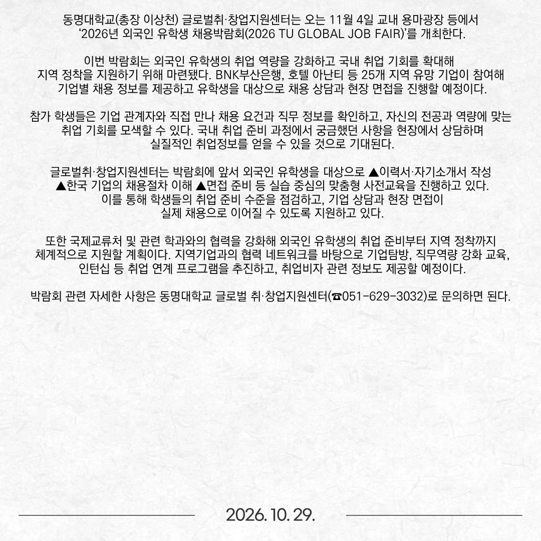 동명대학교(총장 이상천) 글로벌취·창업지원센터는 오는 11월 4일 교내 용마광장 등에서 ‘2026년 외국인 유학생 채용박람회(2026 TU GLOBAL JOB FAIR)’를 개최한다. 이번 박람회는 외국인 유학생의 취업 역량을 강화하고 국내 취업 기회를 확대해 지역 정착을 지원하기 위해 마련됐다. BNK부산은행, 호텔 아난티 등 25개 지역 유망 기업이 참여해 기업별 채용 정보를 제공하고 유학생을 대상으로 채용 상담과 현장 면접을 진행할 예정이다. 참가 학생들은 기업 관계자와 직접 만나 채용 요건과 직무 정보를 확인하고, 자신의 전공과 역량에 맞는 취업 기회를 모색할 수 있다. 국내 취업 준비 과정에서 궁금했던 사항을 현장에서 상담하며 실질적인 취업정보를 얻을 수 있을 것으로 기대된다. 글로벌취·창업지원센터는 박람회에 앞서 외국인 유학생을 대상으로 ▲이력서·자기소개서 작성 ▲한국 기업의 채용절차 이해 ▲면접 준비 등 실습 중심의 맞춤형 사전교육을 진행하고 있다. 이를 통해 학생들의 취업 준비 수준을 점검하고, 기업 상담과 현장 면접이 실제 채용으로 이어질 수 있도록 지원하고 있다. 또한 국제교류처 및 관련 학과와의 협력을 강화해 외국인 유학생의 취업 준비부터 지역 정착까지 체계적으로 지원할 계획이다. 지역기업과의 협력 네트워크를 바탕으로 기업탐방, 직무역량 강화 교육, 인턴십 등 취업 연계 프로그램을 추진하고, 취업비자 관련 정보도 제공할 예정이다. 박람회 관련 자세한 사항은 동명대학교 글로벌 취·창업지원센터(☎051-629-3032)로 문의하면 된다.