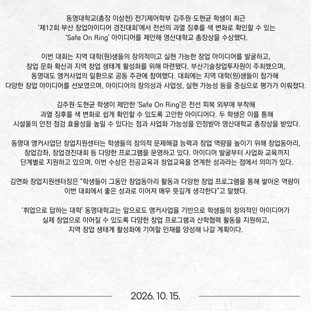동명대학교(총장 이상천) 전기제어학부 김주원·도현균 학생이 최근 ‘제12회 부산 창업아이디어 경진대회’에서 전선의 과열 징후를 색 변화로 확인할 수 있는 ‘Safe On Ring’ 아이디어를 제안해 영산대학교 총장상을 수상했다. 이번 대회는 지역 대학(원)생들의 창의적이고 실현 가능한 창업 아이디어를 발굴하고, 창업 문화 확산과 지역 창업 생태계 활성화를 위해 마련됐다. 부산기술창업투자원이 주최했으며, 동명대도 앵커사업의 일환으로 공동 주관에 참여했다. 대회에는 지역 대학(원)생들이 참가해 다양한 창업 아이디어를 선보였으며, 아이디어의 창의성과 사업성, 실현 가능성 등을 중심으로 평가가 이뤄졌다. 김주원·도현균 학생이 제안한 ‘Safe On Ring’은 전선 피복 외부에 부착해 과열 징후를 색 변화로 쉽게 확인할 수 있도록 고안한 아이디어다. 두 학생은 이를 통해 시설물의 안전 점검 효율성을 높일 수 있다는 점과 사업화 가능성을 인정받아 영산대학교 총장상을 받았다. 동명대 앵커사업단 창업지원센터는 학생들의 창의적 문제해결 능력과 창업 역량을 높이기 위해 창업동아리, 창업강좌, 창업경진대회 등 다양한 프로그램을 운영하고 있다. 아이디어 발굴부터 사업화 교육까지 단계별로 지원하고 있으며, 이번 수상은 전공교육과 창업교육을 연계한 성과라는 점에서 의미가 있다. 김연화 창업지원센터장은 “학생들이 그동안 창업동아리 활동과 다양한 창업 프로그램을 통해 쌓아온 역량이 이번 대회에서 좋은 성과로 이어져 매우 뜻깊게 생각한다”고 말했다. ‘취업으로 답하는 대학’ 동명대학교는 앞으로도 앵커사업을 기반으로 학생들의 창의적인 아이디어가 실제 창업으로 이어질 수 있도록 다양한 창업 프로그램과 산학협력 활동을 지원하고, 지역 창업 생태계 활성화에 기여할 인재를 양성해 나갈 계획이다.