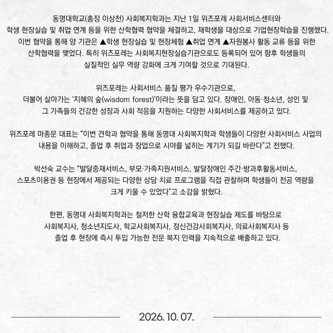동명대학교(총장 이상천) 사회복지학과는 지난 1일 위즈포레 사회서비스센터와 학생 현장실습 및 취업 연계 등을 위한 산학협력 협약을 체결하고, 재학생을 대상으로 기업현장학습을 진행했다. 이번 협약을 통해 양 기관은 ▲학생 현장실습 및 현장체험 ▲취업 연계 ▲자원봉사 활동 교류 등을 위한 산학협력을 맺었다. 특히 위즈포레는 사회복지현장실습기관으로도 등록되어 있어 향후 학생들의 실질적인 실무 역량 강화에 크게 기여할 것으로 기대된다. 위즈포레는 사회서비스 품질 평가 우수기관으로, 더불어 살아가는 ‘지혜의 숲(wisdom forest)’이라는 뜻을 담고 있다. 장애인, 아동·청소년, 성인 및 그 가족들의 건강한 성장과 사회 적응을 지원하는 다양한 사회서비스를 제공하고 있다. 위즈포레 마종문 대표는 “이번 견학과 협약을 통해 동명대 사회복지학과 학생들이 다양한 사회서비스 사업의 내용을 이해하고, 졸업 후 취업과 창업으로 시야를 넓히는 계기가 되길 바란다”고 전했다. 박선숙 교수는 “발달중재서비스, 부모·가족지원서비스, 발달장애인 주간·방과후활동서비스, 스포츠이용권 등 현장에서 제공되는 다양한 상담·치료 프로그램을 직접 관찰하며 학생들이 전공 역량을 크게 키울 수 있었다”고 소감을 밝혔다. 한편, 동명대 사회복지학과는 철저한 산학 융합교육과 현장실습 제도를 바탕으로 사회복지사, 청소년지도사, 학교사회복지사, 정신건강사회복지사, 의료사회복지사 등 졸업 후 현장에 즉시 투입 가능한 전문 복지 인력을 지속적으로 배출하고 있다.