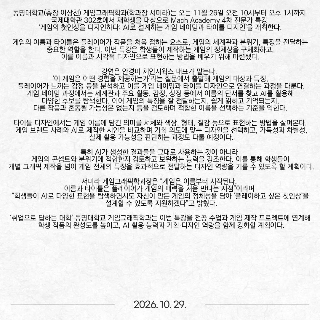 동명대학교(총장 이상천) 게임그래픽학과(학과장 서미라)는 오는 11월 26일 오전 10시부터 오후 1시까지 국제대학관 302호에서 재학생을 대상으로 Mach Academy 4차 전문가 특강 ‘게임의 첫인상을 디자인하다: AI로 설계하는 게임 네이밍과 타이틀 디자인’을 개최한다. 게임의 이름과 타이틀은 플레이어가 작품을 처음 접하는 요소로, 게임의 세계관과 분위기, 특징을 전달하는 중요한 역할을 한다. 이번 특강은 학생들이 제작하는 게임의 정체성을 구체화하고, 이를 이름과 시각적 디자인으로 표현하는 방법을 배우기 위해 마련됐다. 강연은 안경미 체인지웍스 대표가 맡는다. ‘이 게임은 어떤 경험을 제공하는가’라는 질문에서 출발해 게임의 대상과 특징, 플레이어가 느끼는 감정 등을 분석하고 이를 게임 네이밍과 타이틀 디자인으로 연결하는 과정을 다룬다. 게임 네이밍 과정에서는 세계관과 주요 활동, 감정, 상징 등에서 이름의 단서를 찾고 AI를 활용해 다양한 후보를 탐색한다. 이어 게임의 특징을 잘 전달하는지, 쉽게 읽히고 기억되는지, 다른 작품과 혼동될 가능성은 없는지 등을 검토하며 적합한 이름을 선택하는 기준을 익힌다. 타이틀 디자인에서는 게임 이름에 담긴 의미를 서체와 색상, 형태, 질감 등으로 표현하는 방법을 살펴본다. 게임 브랜드 사례와 AI로 제작한 시안을 비교하며 기획 의도에 맞는 디자인을 선택하고, 가독성과 차별성, 실제 활용 가능성을 판단하는 과정도 다룰 예정이다. 특히 AI가 생성한 결과물을 그대로 사용하는 것이 아니라 게임의 콘셉트와 분위기에 적합한지 검토하고 보완하는 능력을 강조한다. 이를 통해 학생들이 개별 그래픽 제작을 넘어 게임 전체의 특징을 효과적으로 전달하는 디자인 역량을 기를 수 있도록 할 계획이다. 서미라 게임그래픽학과장은 “게임은 이름부터 시작된다. 이름과 타이틀은 플레이어가 게임의 매력을 처음 만나는 지점”이라며 “학생들이 AI로 다양한 표현을 탐색하면서도 자신이 만든 게임의 정체성을 담아 ‘플레이하고 싶은 첫인상’을 설계할 수 있도록 지원하겠다”고 밝혔다. ‘취업으로 답하는 대학’ 동명대학교 게임그래픽학과는 이번 특강을 전공 수업과 게임 제작 프로젝트에 연계해 학생 작품의 완성도를 높이고, AI 활용 능력과 기획·디자인 역량을 함께 강화할 계획이다.