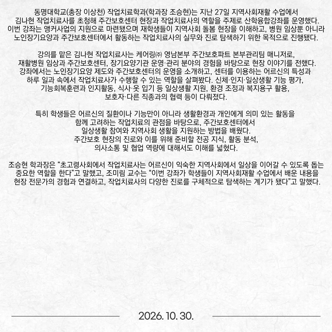 동명대학교(총장 이상천) 작업치료학과(학과장 조승현)는 지난 27일 지역사회재활 수업에서 김나현 작업치료사를 초청해 주간보호센터 현장과 작업치료사의 역할을 주제로 산학융합강좌를 운영했다. 이번 강좌는 앵커사업의 지원으로 마련됐으며 재학생들이 지역사회 돌봄 현장을 이해하고, 병원 임상뿐 아니라 노인장기요양과 주간보호센터에서 활동하는 작업치료사의 실무와 진로 탐색하기 위한 목적으로 진행됐다. 강의를 맡은 김나현 작업치료사는 케어링㈜ 영남본부 주간보호파트 본부관리팀 매니저로, 재활병원 임상과 주간보호센터, 장기요양기관 운영·관리 분야의 경험을 바탕으로 현장 이야기를 전했다. 강좌에서는 노인장기요양 제도와 주간보호센터의 운영을 소개하고, 센터를 이용하는 어르신의 특성과 하루 일과 속에서 작업치료사가 수행할 수 있는 역할을 살펴봤다. 신체·인지·일상생활 기능 평가, 기능회복훈련과 인지활동, 식사·옷 입기 등 일상생활 지원, 환경 조정과 복지용구 활용, 보호자·다른 직종과의 협력 등이 다뤄졌다. 특히 학생들은 어르신의 질환이나 기능만이 아니라 생활환경과 개인에게 의미 있는 활동을 함께 고려하는 작업치료의 관점을 바탕으로, 주간보호센터에서 일상생활 참여와 지역사회 생활을 지원하는 방법을 배웠다. 주간보호 현장의 진로와 이를 위해 준비할 전공 지식, 활동 분석, 의사소통 및 협업 역량에 대해서도 이해를 넓혔다. 조승현 학과장은 “초고령사회에서 작업치료사는 어르신이 익숙한 지역사회에서 일상을 이어갈 수 있도록 돕는 중요한 역할을 한다”고 말했고, 조미림 교수는 “이번 강좌가 학생들이 지역사회재활 수업에서 배운 내용을 현장 전문가의 경험과 연결하고, 작업치료사의 다양한 진로를 구체적으로 탐색하는 계기가 됐다”고 말했다.