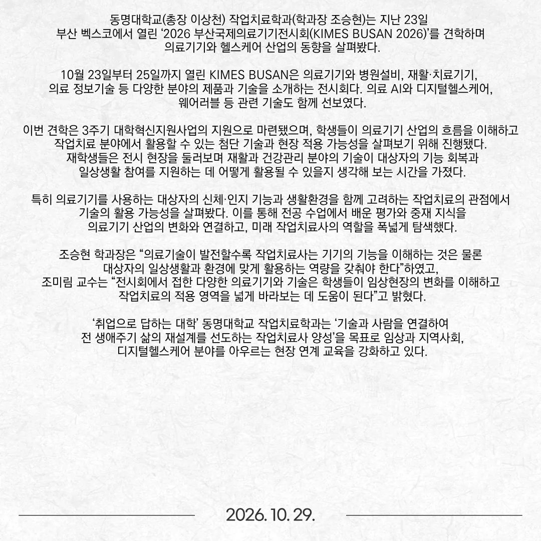 동명대학교(총장 이상천) 작업치료학과(학과장 조승현)는 지난 23일 부산 벡스코에서 열린 ‘2026 부산국제의료기기전시회(KIMES BUSAN 2026)’를 견학하며 의료기기와 헬스케어 산업의 동향을 살펴봤다. 10월 23일부터 25일까지 열린 KIMES BUSAN은 의료기기와 병원설비, 재활·치료기기, 의료 정보기술 등 다양한 분야의 제품과 기술을 소개하는 전시회다. 의료 AI와 디지털헬스케어, 웨어러블 등 관련 기술도 함께 선보였다. 이번 견학은 3주기 대학혁신지원사업의 지원으로 마련됐으며, 학생들이 의료기기 산업의 흐름을 이해하고작업치료 분야에서 활용할 수 있는 첨단 기술과 현장 적용 가능성을 살펴보기 위해 진행됐다. 재학생들은 전시 현장을 둘러보며 재활과 건강관리 분야의 기술이 대상자의 기능 회복과 일상생활 참여를 지원하는 데 어떻게 활용될 수 있을지 생각해 보는 시간을 가졌다. 특히 의료기기를 사용하는 대상자의 신체·인지 기능과 생활환경을 함께 고려하는 작업치료의 관점에서 기술의 활용 가능성을 살펴봤다. 이를 통해 전공 수업에서 배운 평가와 중재 지식을 의료기기 산업의 변화와 연결하고, 미래 작업치료사의 역할을 폭넓게 탐색했다. 조승현 학과장은 “의료기술이 발전할수록 작업치료사는 기기의 기능을 이해하는 것은 물론 대상자의 일상생활과 환경에 맞게 활용하는 역량을 갖춰야 한다”하였고, 조미림 교수는 “전시회에서 접한 다양한 의료기기와 기술은 학생들이 임상현장의 변화를 이해하고 작업치료의 적용 영역을 넓게 바라보는 데 도움이 된다”고 밝혔다. ‘취업으로 답하는 대학’ 동명대학교 작업치료학과는 ‘기술과 사람을 연결하여 전 생애주기 삶의 재설계를 선도하는 작업치료사 양성’을 목표로 임상과 지역사회, 디지털헬스케어 분야를 아우르는 현장 연계 교육을 강화하고 있다.