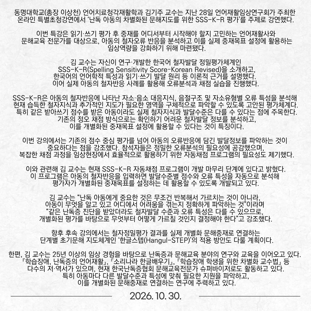 동명대학교(총장 이상천) 언어치료청각재활학과 김기주 교수는 지난 28일 언어재활임상연구회가 주최한 온라인 특별초청강연에서 ‘난독 아동의 차별화된 문해지도를 위한 SSS-K-R 평가’를 주제로 강연했다. 이번 특강은 읽기·쓰기 평가 후 중재를 어디서부터 시작해야 할지 고민하는 언어재활사와 문해교육 전문가를 대상으로, 아동의 철자오류 반응을 분석하고 이를 실제 중재목표 설정에 활용하는 임상역량을 강화하기 위해 마련됐다. 김 교수는 자신이 연구·개발한 한국어 철자발달 정밀평가체계인 SSS-K-R(Spelling Sensitivity Score–Korean Revised)을 소개하고, 한국어의 언어학적 특성과 읽기·쓰기 발달 원리 등 이론적 근거를 설명했다. 이어 실제 아동의 철자반응 사례를 활용해 오류분석과 채점 실습을 진행했다. SSS-K-R은 아동의 철자반응에 나타난 자소·음소 대응지식, 음절구조 및 자소유형별 오류 특성을 분석해 현재 습득한 철자지식과 추가적인 지도가 필요한 영역을 구체적으로 파악할 수 있도록 고안된 평가체계다. 특히 같은 받아쓰기 점수를 받은 아동이라도 실제 철자지식과 발달수준은 다를 수 있다는 점에 주목한다. 기존의 정오 채점 방식으로는 확인하기 어려운 철자발달 정보를 분석하고, 이를 개별화된 중재목표 설정에 활용할 수 있다는 것이 특징이다. 이번 강의에서는 기존의 점수 중심 평가를 넘어 아동의 오류반응에 담긴 발달정보를 파악하는 것이 중요하다는 점을 강조했다. 참석자들은 정밀한 오류분석의 필요성에 공감했으며, 복잡한 채점 과정을 임상현장에서 효율적으로 활용하기 위한 자동채점 프로그램의 필요성도 제기했다. 이와 관련해 김 교수는 현재 SSS-K-R 자동채점 프로그램이 개발 마무리 단계에 있다고 밝혔다. 이 프로그램은 아동의 철자반응을 입력하면 발달수준별 점수와 오류 특성을 자동으로 분석해 평가자가 개별화된 중재목표를 설정하는 데 활용할 수 있도록 개발되고 있다. 김 교수는 “난독 아동에게 중요한 것은 무조건 반복해서 가르치는 것이 아니라, 아동이 무엇을 알고 있고 어디에서 어려움을 겪는지 정확하게 파악하는 것”이라며 “같은 난독증 진단을 받았더라도 철자발달 수준과 오류 특성은 다를 수 있으므로, 개별화된 평가를 바탕으로 무엇부터 어떻게 가르칠 것인지 결정해야 한다”고 강조했다. 향후 후속 강의에서는 철자정밀평가 결과를 실제 개별화 문해중재로 연결하는 단계별 초기문해 지도체계인 ‘한글스텝(Hangul-STEP)’의 적용 방안도 다룰 계획이다. 한편, 김 교수는 25년 이상의 임상 경험을 바탕으로 난독증과 문해교육 분야의 연구와 교육을 이어오고 있다. 『학습장애, 난독증의 언어재활』, 『소리나라 한글배우기』, 『학습장애 학생을 위한 차별화 교수법』 등 다수의 저·역서가 있으며, 현재 한국난독증협회 문해교육전문가 슈퍼바이저로도 활동하고 있다. 특히 아동마다 다른 발달수준과 특성에 맞춰 필요한 지원을 파악하고, 이를 개별화된 문해중재로 연결하는 연구에 주력하고 있다.