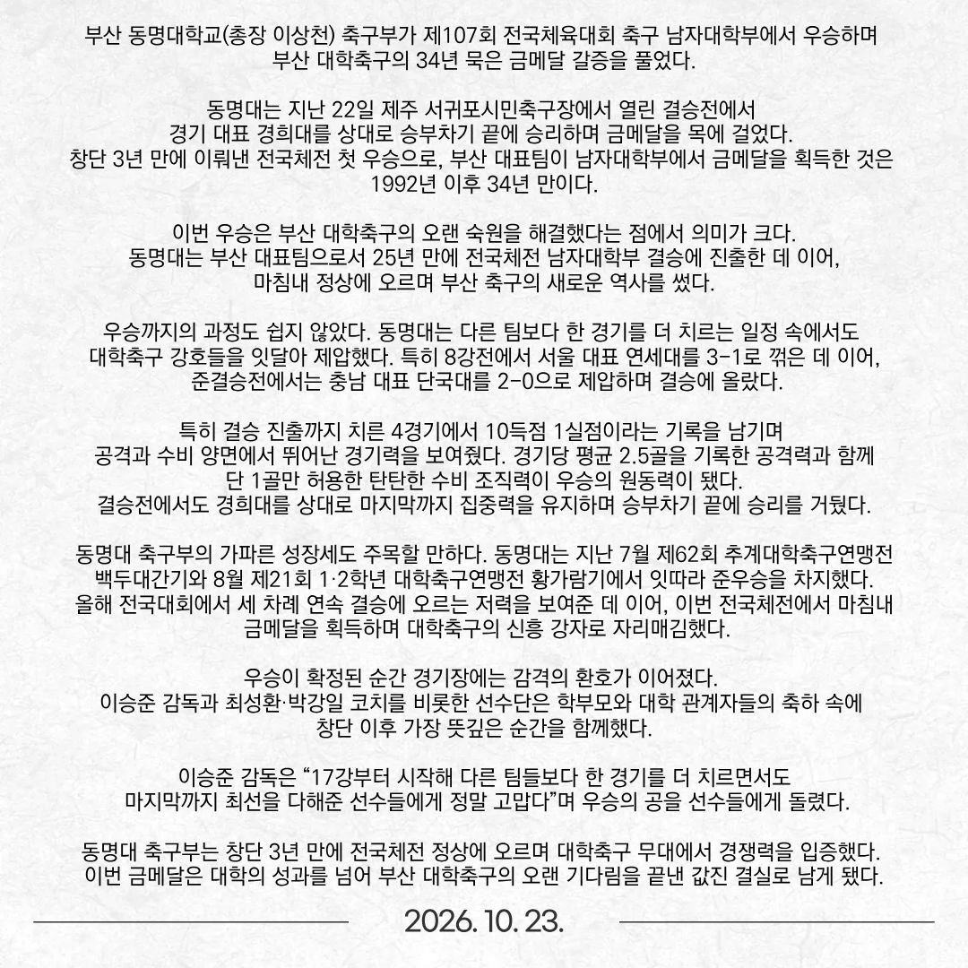 부산 동명대학교(총장 이상천) 축구부가 제107회 전국체육대회 축구 남자대학부에서 우승하며 부산 대학축구의 34년 묵은 금메달 갈증을 풀었다. 동명대는 지난 22일 제주 서귀포시민축구장에서 열린 결승전에서 경기 대표 경희대를 상대로 승부차기 끝에 승리하며 금메달을 목에 걸었다. 창단 3년 만에 이뤄낸 전국체전 첫 우승으로, 부산 대표팀이 남자대학부에서 금메달을 획득한 것은 1992년 이후 34년 만이다. 이번 우승은 부산 대학축구의 오랜 숙원을 해결했다는 점에서 의미가 크다. 동명대는 부산 대표팀으로서 25년 만에 전국체전 남자대학부 결승에 진출한 데 이어, 마침내 정상에 오르며 부산 축구의 새로운 역사를 썼다. 우승까지의 과정도 쉽지 않았다. 동명대는 다른 팀보다 한 경기를 더 치르는 일정 속에서도 대학축구 강호들을 잇달아 제압했다. 특히 8강전에서 서울 대표 연세대를 3-1로 꺾은 데 이어, 준결승전에서는 충남 대표 단국대를 2-0으로 제압하며 결승에 올랐다. 특히 결승 진출까지 치른 4경기에서 10득점 1실점이라는 기록을 남기며 공격과 수비 양면에서 뛰어난 경기력을 보여줬다. 경기당 평균 2.5골을 기록한 공격력과 함께 단 1골만 허용한 탄탄한 수비 조직력이 우승의 원동력이 됐다. 결승전에서도 경희대를 상대로 마지막까지 집중력을 유지하며 승부차기 끝에 승리를 거뒀다. 동명대 축구부의 가파른 성장세도 주목할 만하다. 동명대는 지난 7월 제62회 추계대학축구연맹전 백두대간기와 8월 제21회 1·2학년 대학축구연맹전 황가람기에서 잇따라 준우승을 차지했다. 올해 전국대회에서 세 차례 연속 결승에 오르는 저력을 보여준 데 이어, 이번 전국체전에서 마침내 금메달을 획득하며 대학축구의 신흥 강자로 자리매김했다. 우승이 확정된 순간 경기장에는 감격의 환호가 이어졌다. 이승준 감독과 최성환·박강일 코치를 비롯한 선수단은 학부모와 대학 관계자들의 축하 속에 창단 이후 가장 뜻깊은 순간을 함께했다. 이승준 감독은 “17강부터 시작해 다른 팀들보다 한 경기를 더 치르면서도 마지막까지 최선을 다해준 선수들에게 정말 고맙다”며 우승의 공을 선수들에게 돌렸다. 동명대 축구부는 창단 3년 만에 전국체전 정상에 오르며 대학축구 무대에서 경쟁력을 입증했다. 이번 금메달은 대학의 성과를 넘어 부산 대학축구의 오랜 기다림을 끝낸 값진 결실로 남게 됐다.