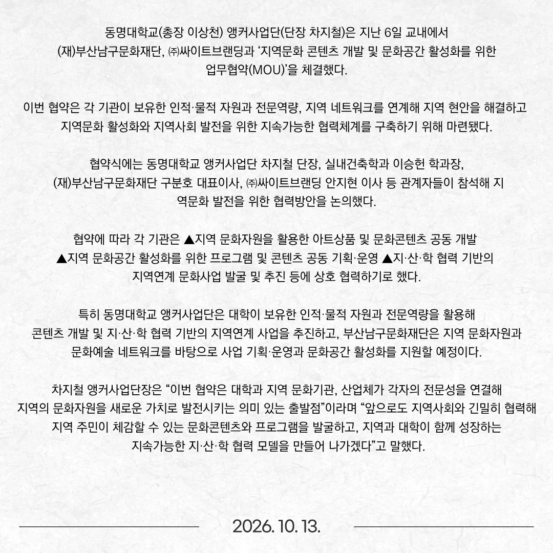 동명대학교(총장 이상천) 앵커사업단(단장 차지철)은 지난 6일 교내에서 (재)부산남구문화재단, ㈜싸이트브랜딩과 ‘지역문화 콘텐츠 개발 및 문화공간 활성화를 위한 업무협약(MOU)’을 체결했다. 이번 협약은 각 기관이 보유한 인적·물적 자원과 전문역량, 지역 네트워크를 연계해 지역 현안을 해결하고 지역문화 활성화와 지역사회 발전을 위한 지속가능한 협력체계를 구축하기 위해 마련됐다. 협약식에는 동명대학교 앵커사업단 차지철 단장, 실내건축학과 이승헌 학과장, (재)부산남구문화재단 구분호 대표이사, ㈜싸이트브랜딩 안지현 이사 등 관계자들이 참석해 지역문화 발전을 위한 협력방안을 논의했다. 협약에 따라 각 기관은 ▲지역 문화자원을 활용한 아트상품 및 문화콘텐츠 공동 개발 ▲지역 문화공간 활성화를 위한 프로그램 및 콘텐츠 공동 기획·운영 ▲지·산·학 협력 기반의 지역연계 문화사업 발굴 및 추진 등에 상호 협력하기로 했다. 특히 동명대학교 앵커사업단은 대학이 보유한 인적·물적 자원과 전문역량을 활용해 콘텐츠 개발 및 지·산·학 협력 기반의 지역연계 사업을 추진하고, 부산남구문화재단은 지역 문화자원과 문화예술 네트워크를 바탕으로 사업 기획·운영과 문화공간 활성화를 지원할 예정이다. 차지철 앵커사업단장은 “이번 협약은 대학과 지역 문화기관, 산업체가 각자의 전문성을 연결해 지역의 문화자원을 새로운 가치로 발전시키는 의미 있는 출발점”이라며 “앞으로도 지역사회와 긴밀히 협력해 지역 주민이 체감할 수 있는 문화콘텐츠와 프로그램을 발굴하고, 지역과 대학이 함께 성장하는 지속가능한 지·산·학 협력 모델을 만들어 나가겠다”고 말했다.