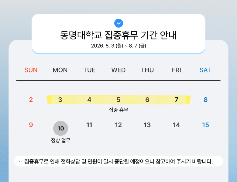 동명대학교 집중휴무 기간 안내 2026. 8. 3.(월) ~ 8. 7.(금) 집중휴무로 인해 전화상담 및 민원이 일시 중단될 예정이오니 참고하여 주시기 바랍니다.