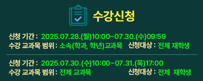 수강신청  신청기간: 2025.07.28.(월)10:00~07.30.(수)09:59 수강교과목 범위: 소속(학과, 학년)교과목  신청대상:전체 재학생 --------------------------------------------------------------- 신청기간: 2025.07.30.(수)10:00~07.31.(목)17:00 수강교과목 범위: 전체 교과목  신청대상:전체 재학생